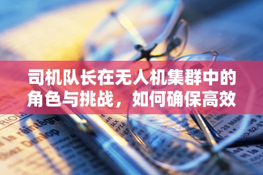 司机队长在无人机集群中的角色与挑战，如何确保高效协同？