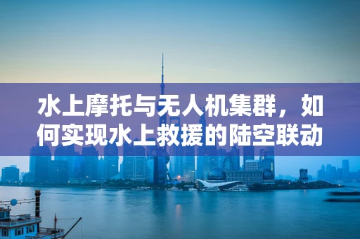 水上摩托与无人机集群，如何实现水上救援的陆空联动？