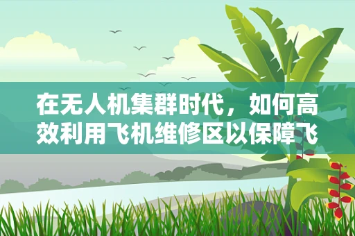 在无人机集群时代，如何高效利用飞机维修区以保障飞行安全？