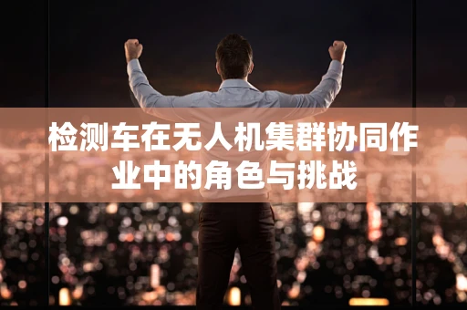 检测车在无人机集群协同作业中的角色与挑战