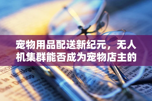 宠物用品配送新纪元，无人机集群能否成为宠物店主的空中快递员？
