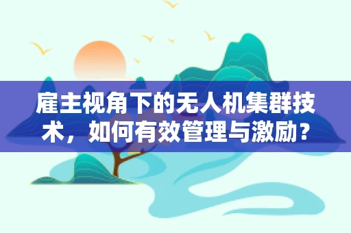 雇主视角下的无人机集群技术，如何有效管理与激励？