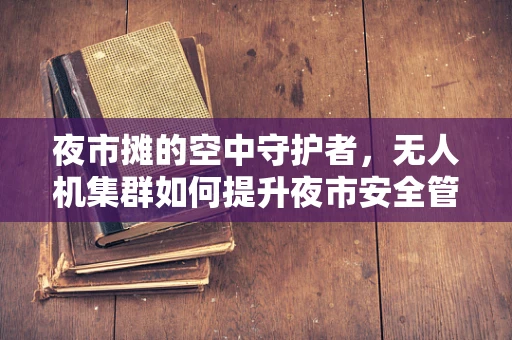 夜市摊的空中守护者，无人机集群如何提升夜市安全管理？