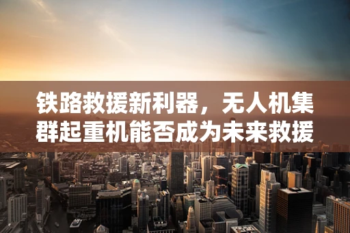 铁路救援新利器，无人机集群起重机能否成为未来救援的空中力量？