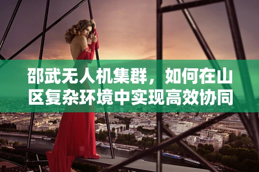 邵武无人机集群，如何在山区复杂环境中实现高效协同？