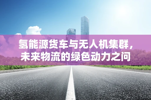 氢能源货车与无人机集群，未来物流的绿色动力之问