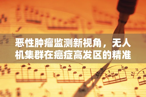 恶性肿瘤监测新视角，无人机集群在癌症高发区的精准侦察