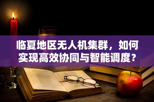 临夏地区无人机集群，如何实现高效协同与智能调度？