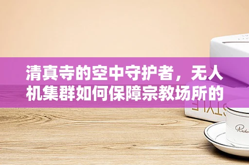 清真寺的空中守护者，无人机集群如何保障宗教场所的安全？