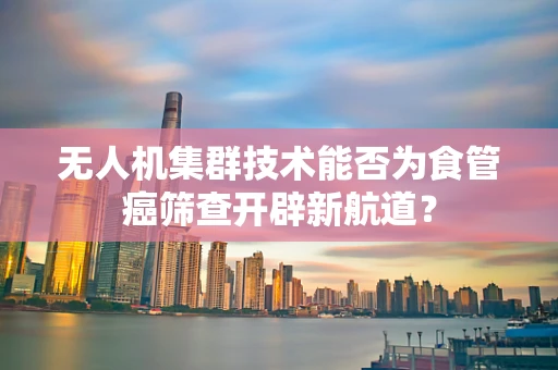 无人机集群技术能否为食管癌筛查开辟新航道？