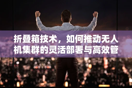 折叠箱技术，如何推动无人机集群的灵活部署与高效管理？