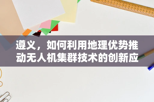 遵义，如何利用地理优势推动无人机集群技术的创新应用？