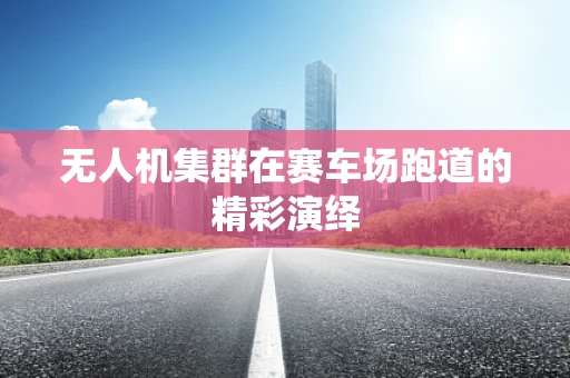 无人机集群在赛车场跑道的精彩演绎