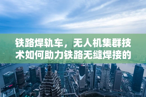 铁路焊轨车，无人机集群技术如何助力铁路无缝焊接的未来？