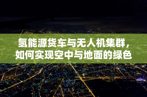 氢能源货车与无人机集群，如何实现空中与地面的绿色联动？