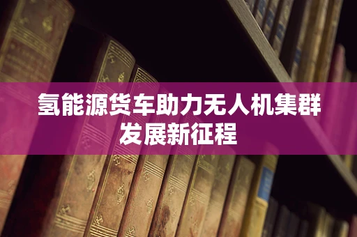氢能源货车助力无人机集群发展新征程
