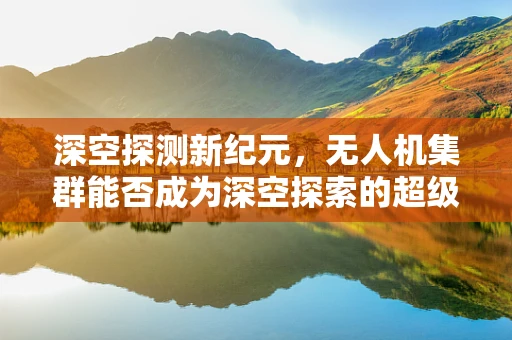 深空探测新纪元，无人机集群能否成为深空探索的超级眼睛？