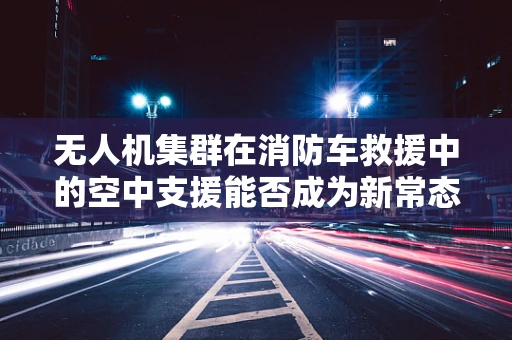 无人机集群在消防车救援中的空中支援能否成为新常态？