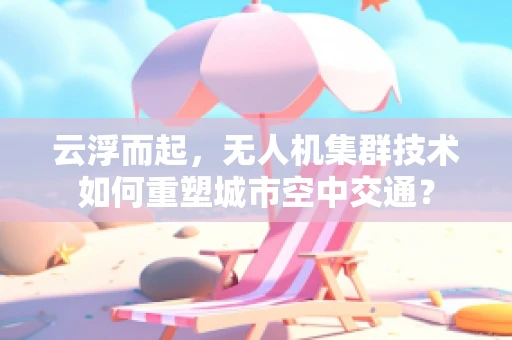 云浮而起，无人机集群技术如何重塑城市空中交通？