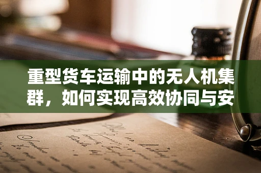 重型货车运输中的无人机集群，如何实现高效协同与安全监管？