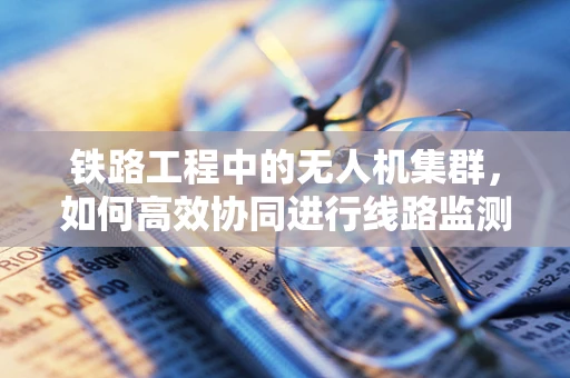 铁路工程中的无人机集群，如何高效协同进行线路监测与维护？