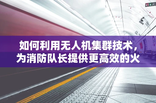 如何利用无人机集群技术，为消防队长提供更高效的火场监控与决策支持？