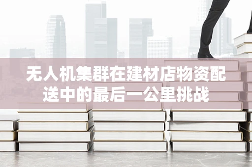 无人机集群在建材店物资配送中的最后一公里挑战