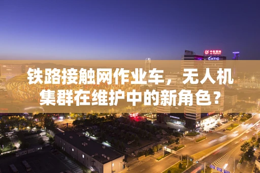 铁路接触网作业车，无人机集群在维护中的新角色？
