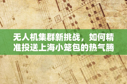 无人机集群新挑战，如何精准投送上海小笼包的热气腾腾