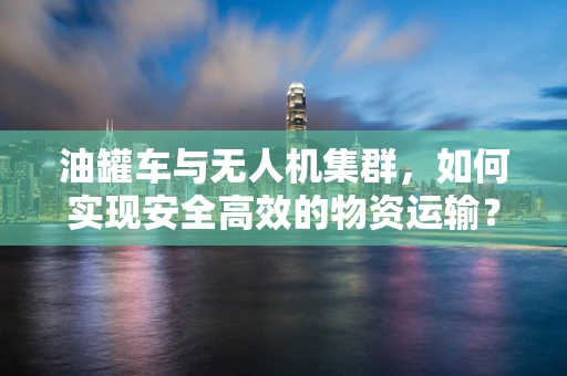 油罐车与无人机集群，如何实现安全高效的物资运输？