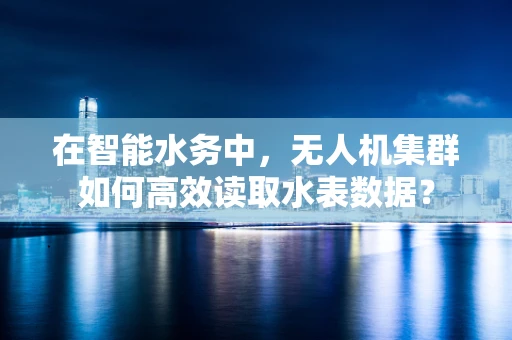 在智能水务中，无人机集群如何高效读取水表数据？