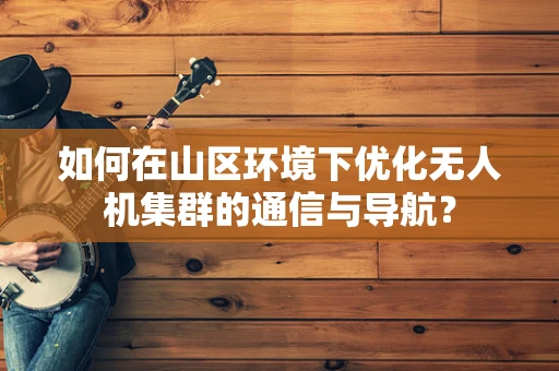 如何在山区环境下优化无人机集群的通信与导航？