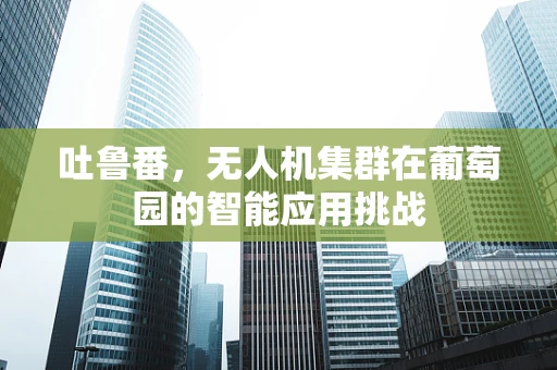 吐鲁番，无人机集群在葡萄园的智能应用挑战