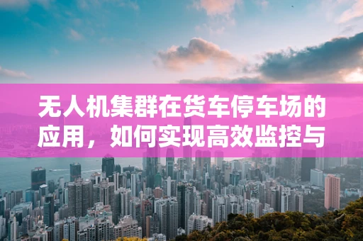无人机集群在货车停车场的应用，如何实现高效监控与安全管理？