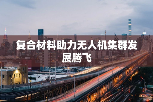 复合材料助力无人机集群发展腾飞