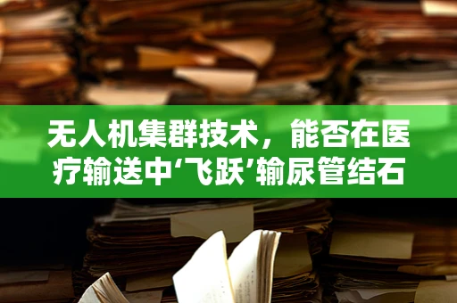 无人机集群技术，能否在医疗输送中‘飞跃’输尿管结石治疗？