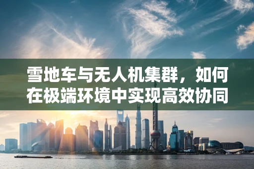雪地车与无人机集群，如何在极端环境中实现高效协同？