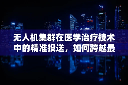 无人机集群在医学治疗技术中的精准投送，如何跨越最后一公里？