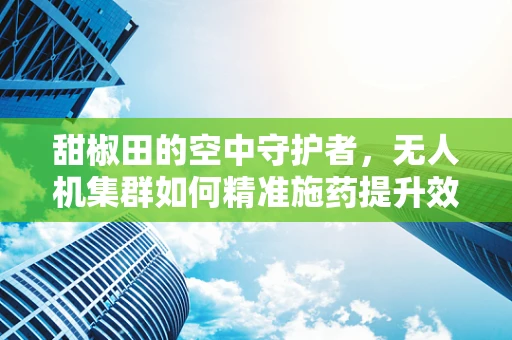甜椒田的空中守护者，无人机集群如何精准施药提升效率？