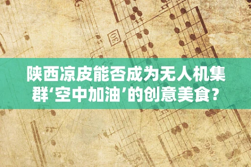 陕西凉皮能否成为无人机集群‘空中加油’的创意美食？