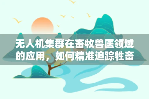 无人机集群在畜牧兽医领域的应用，如何精准追踪牲畜健康？