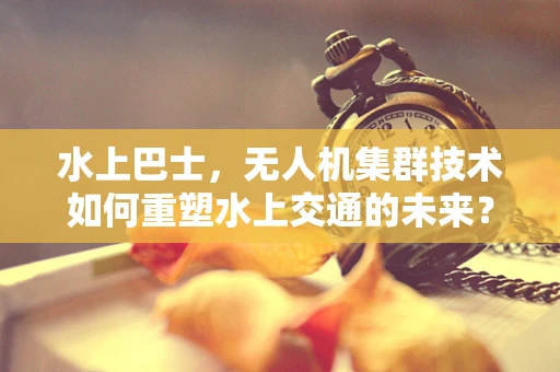 水上巴士，无人机集群技术如何重塑水上交通的未来？