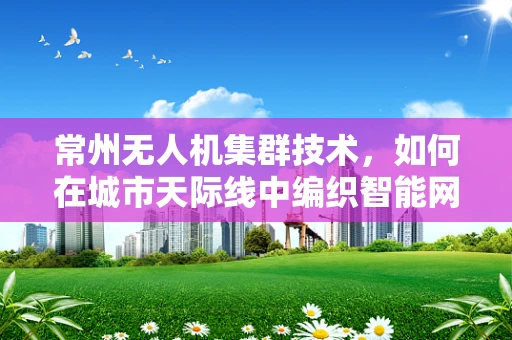 常州无人机集群技术，如何在城市天际线中编织智能网络？