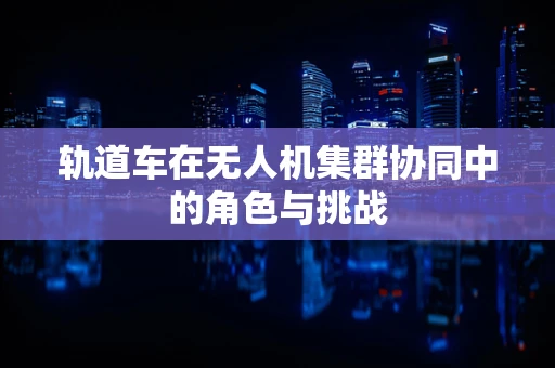 轨道车在无人机集群协同中的角色与挑战