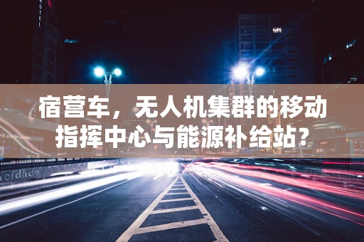 宿营车，无人机集群的移动指挥中心与能源补给站？