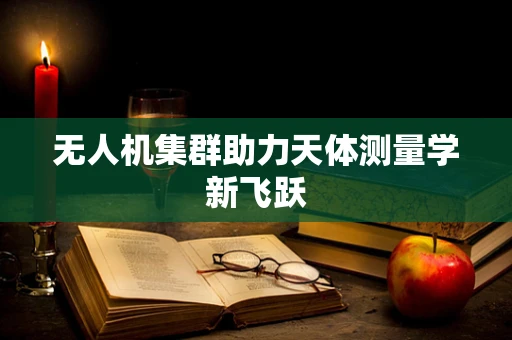 无人机集群助力天体测量学新飞跃