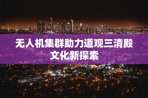 无人机集群助力道观三清殿文化新探索