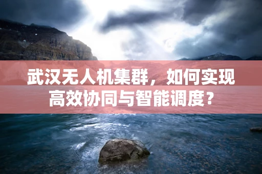武汉无人机集群，如何实现高效协同与智能调度？