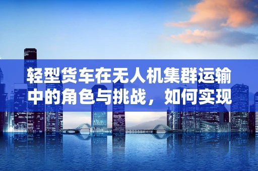 轻型货车在无人机集群运输中的角色与挑战，如何实现高效协同？