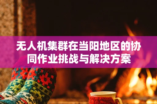 无人机集群在当阳地区的协同作业挑战与解决方案